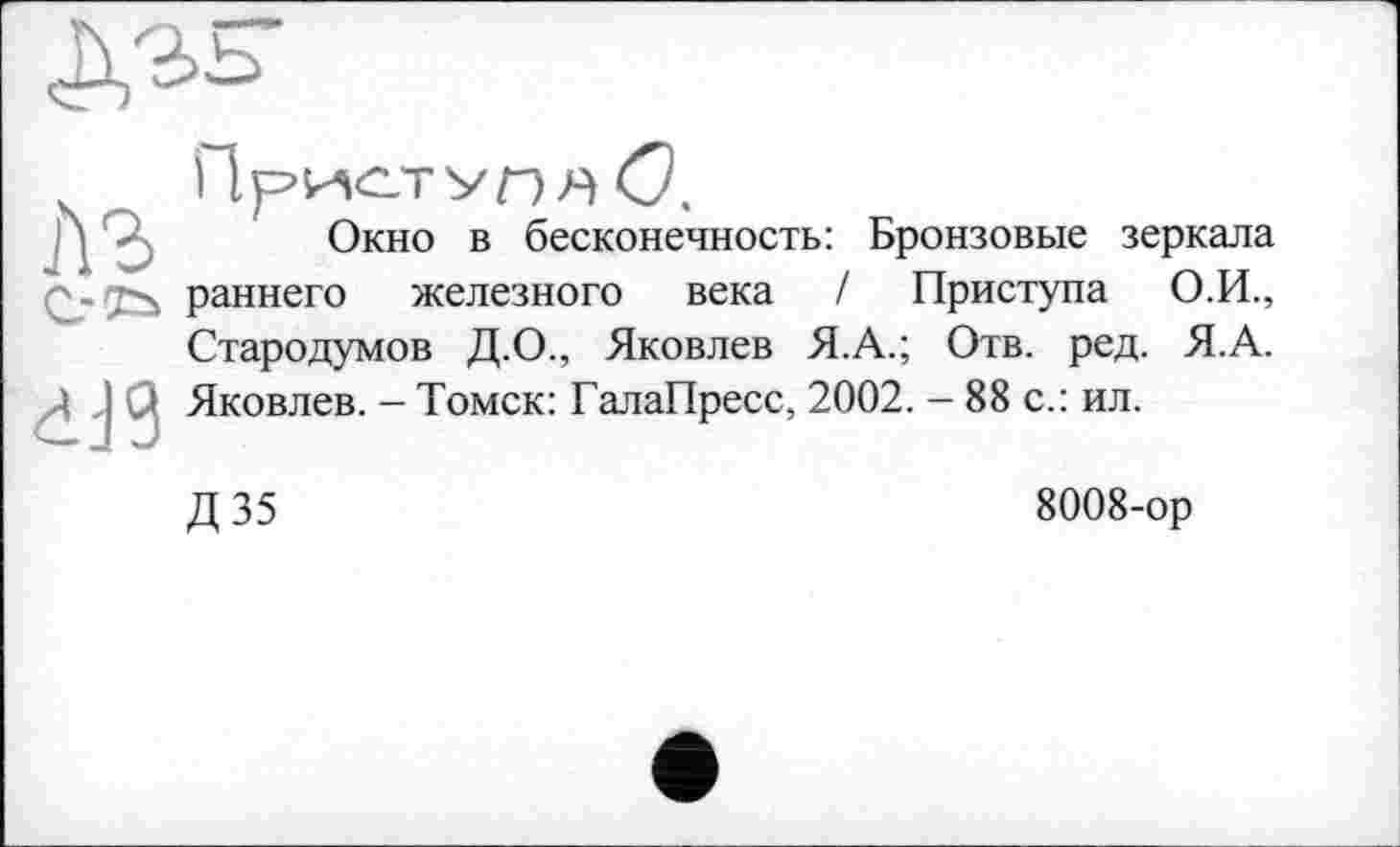 ﻿
Окно в бесконечность: Бронзовые зеркала раннего железного века / Приступа О.И., Стародумов Д.О., Яковлев Я.А.; Отв. ред. Я.А.
Д Q Яковлев. - Томск: ГалаПресс, 2002. - 88 с.: ил.
Д35
8008-ор